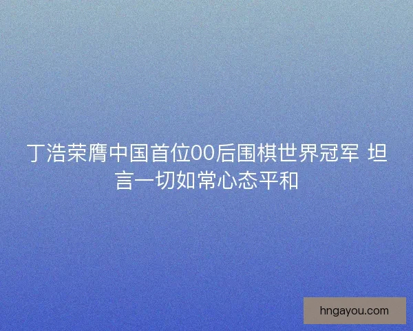 丁浩荣膺中国首位00后围棋世界冠军 坦言一切如常心态平和