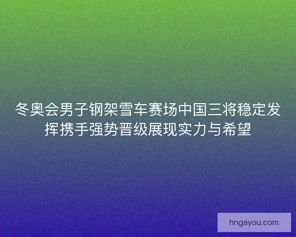 冬奥会男子钢架雪车赛场中国三将稳定发挥携手强势晋级展现实力与希望