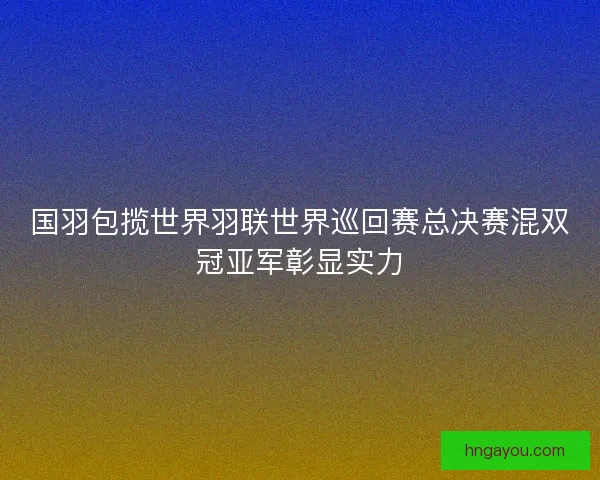 国羽包揽世界羽联世界巡回赛总决赛混双冠亚军彰显实力