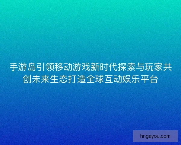手游岛引领移动游戏新时代探索与玩家共创未来生态打造全球互动娱乐平台