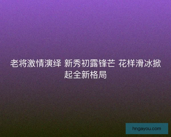 老将激情演绎 新秀初露锋芒 花样滑冰掀起全新格局