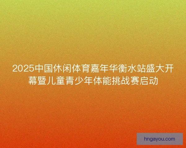2025中国休闲体育嘉年华衡水站盛大开幕暨儿童青少年体能挑战赛启动 2025中国休闲体育嘉年华衡水站盛大开幕暨儿童青少年体能挑战赛启动