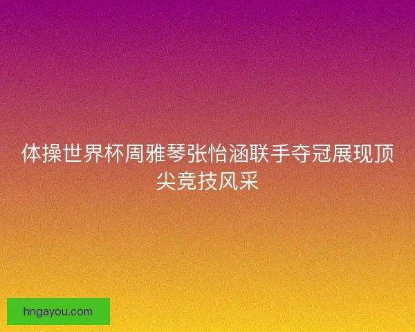 体操世界杯周雅琴张怡涵联手夺冠展现顶尖竞技风采