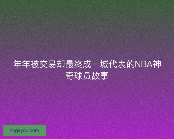 年年被交易却最终成一城代表的NBA神奇球员故事