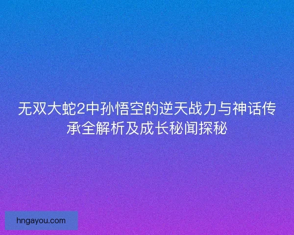 无双大蛇2中孙悟空的逆天战力与神话传承全解析及成长秘闻探秘