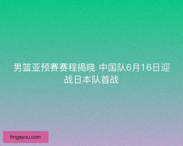 男篮亚预赛赛程揭晓 中国队6月16日迎战日本队首战