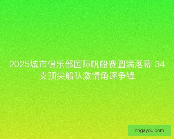 2025城市俱乐部国际帆船赛圆满落幕 34支顶尖船队激情角逐争锋
