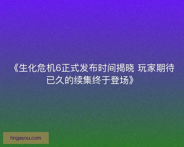 《生化危机6正式发布时间揭晓 玩家期待已久的续集终于登场》