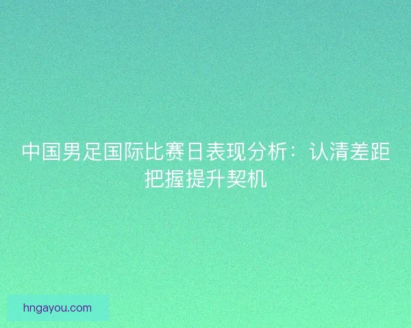 中国男足国际比赛日表现分析：认清差距把握提升契机