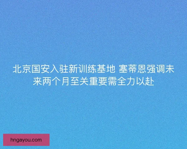 北京国安入驻新训练基地 塞蒂恩强调未来两个月至关重要需全力以赴