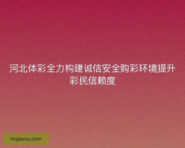 河北体彩全力构建诚信安全购彩环境提升彩民信赖度