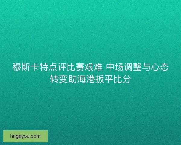 穆斯卡特点评比赛艰难 中场调整与心态转变助海港扳平比分