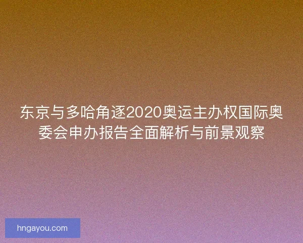 东京与多哈角逐2020奥运主办权国际奥委会申办报告全面解析与前景观察