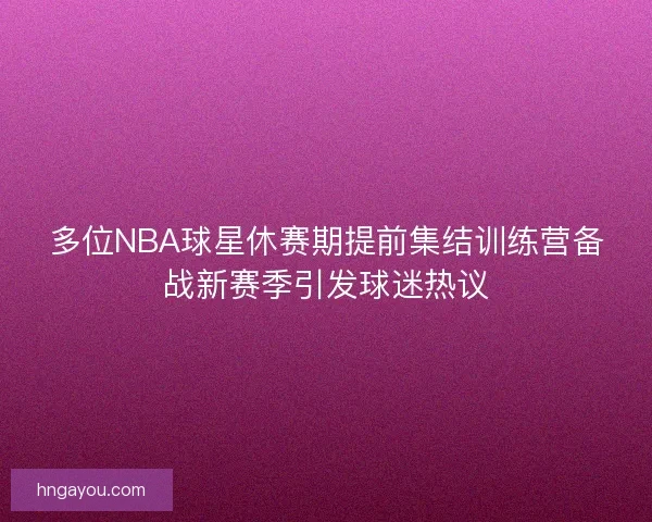 多位NBA球星休赛期提前集结训练营备战新赛季引发球迷热议
