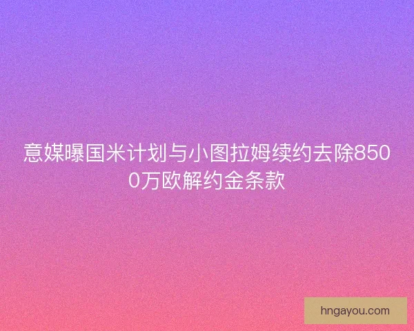 意媒曝国米计划与小图拉姆续约去除8500万欧解约金条款
