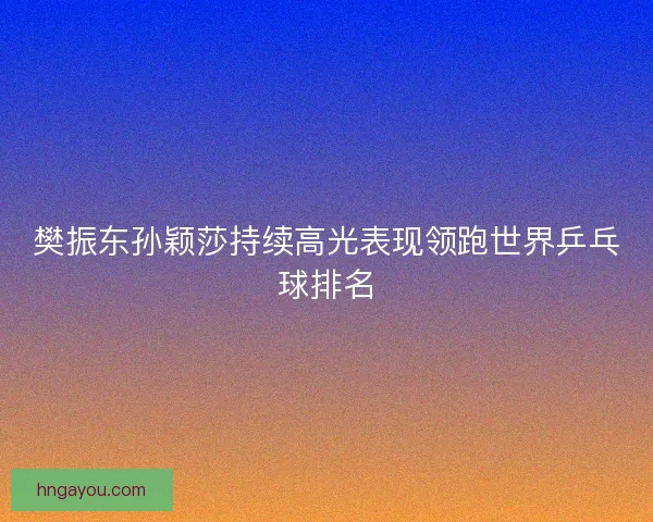 樊振东孙颖莎持续高光表现领跑世界乒乓球排名