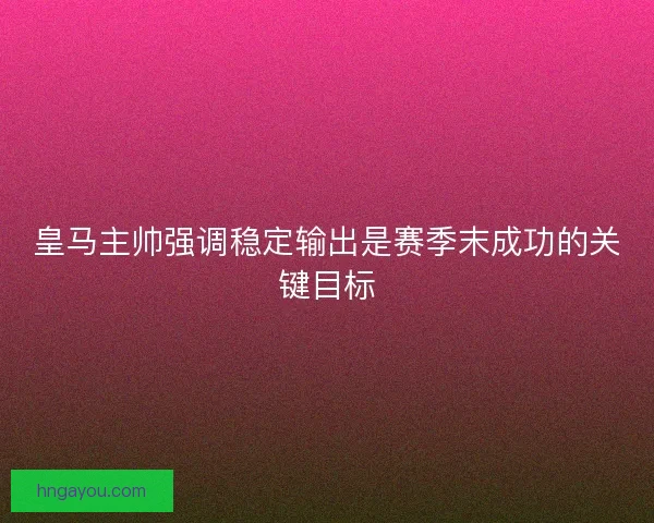 皇马主帅强调稳定输出是赛季末成功的关键目标