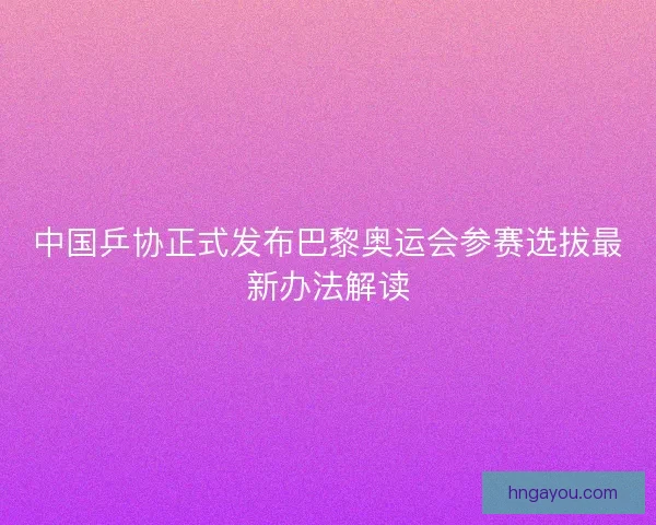 中国乒协正式发布巴黎奥运会参赛选拔最新办法解读