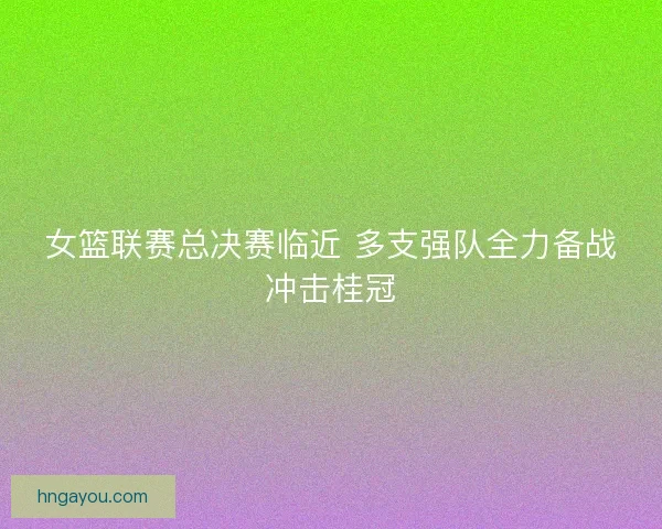 女篮联赛总决赛临近 多支强队全力备战冲击桂冠