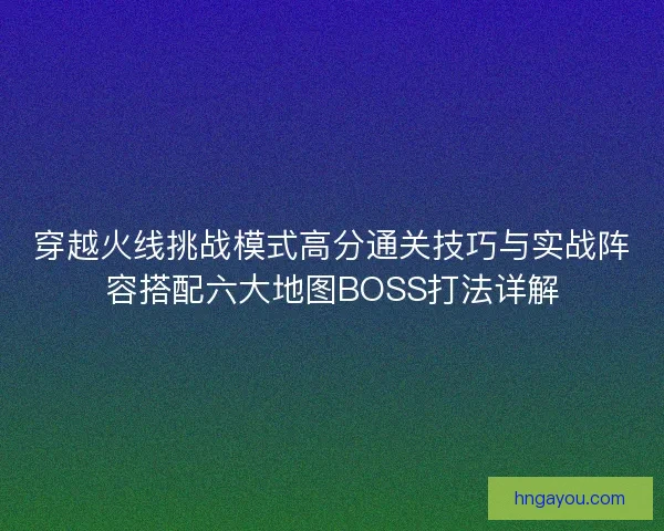 穿越火线挑战模式高分通关技巧与实战阵容搭配六大地图BOSS打法详解