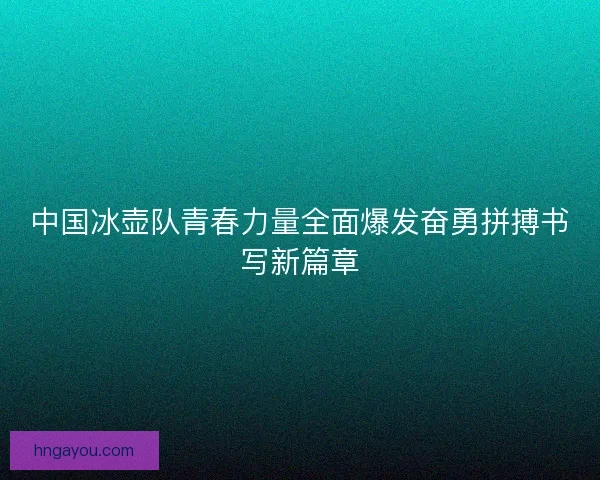 中国冰壶队青春力量全面爆发奋勇拼搏书写新篇章
