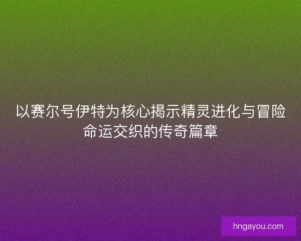 以赛尔号伊特为核心揭示精灵进化与冒险命运交织的传奇篇章
