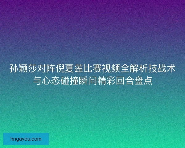 孙颖莎对阵倪夏莲比赛视频全解析技战术与心态碰撞瞬间精彩回合盘点