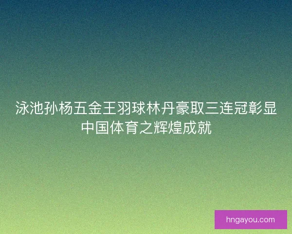 泳池孙杨五金王羽球林丹豪取三连冠彰显中国体育之辉煌成就
