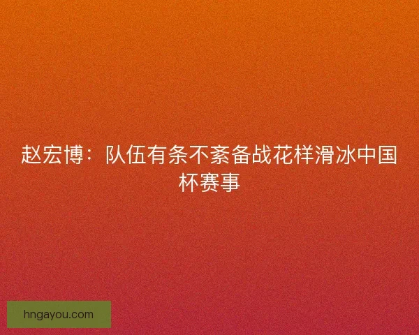 赵宏博：队伍有条不紊备战花样滑冰中国杯赛事