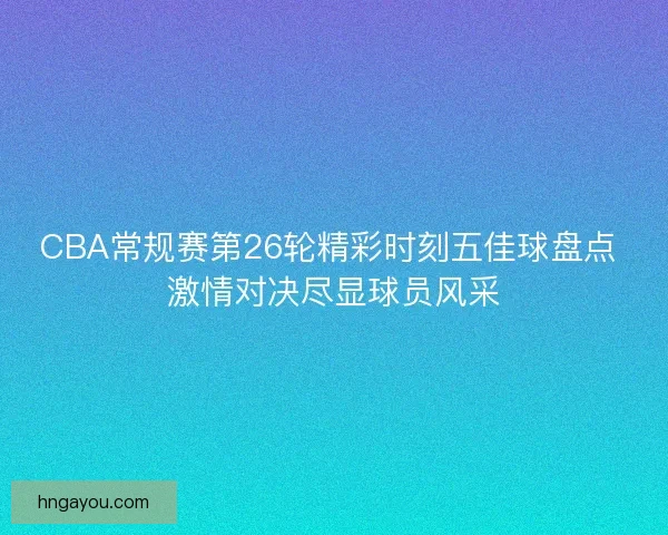 CBA常规赛第26轮精彩时刻五佳球盘点 激情对决尽显球员风采