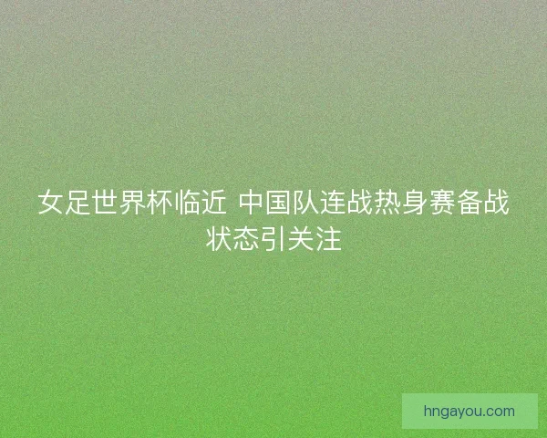 女足世界杯临近 中国队连战热身赛备战状态引关注
