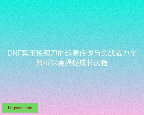 DNF冥玉惊魂刀的起源传说与实战威力全解析深度揭秘成长历程