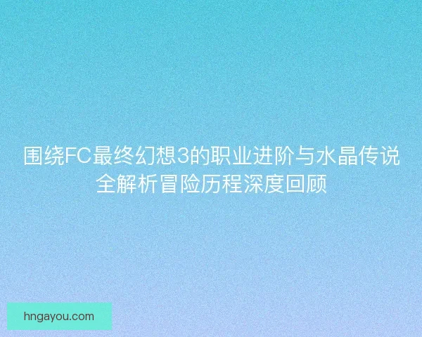 围绕FC最终幻想3的职业进阶与水晶传说全解析冒险历程深度回顾