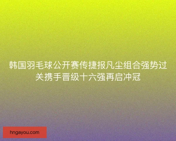 韩国羽毛球公开赛传捷报凡尘组合强势过关携手晋级十六强再启冲冠