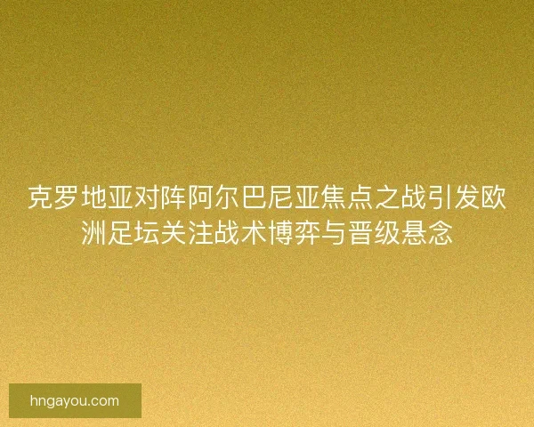 克罗地亚对阵阿尔巴尼亚焦点之战引发欧洲足坛关注战术博弈与晋级悬念