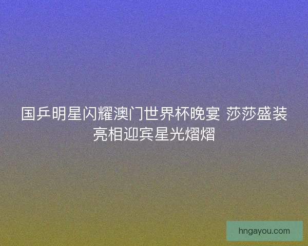 国乒明星闪耀澳门世界杯晚宴 莎莎盛装亮相迎宾星光熠熠