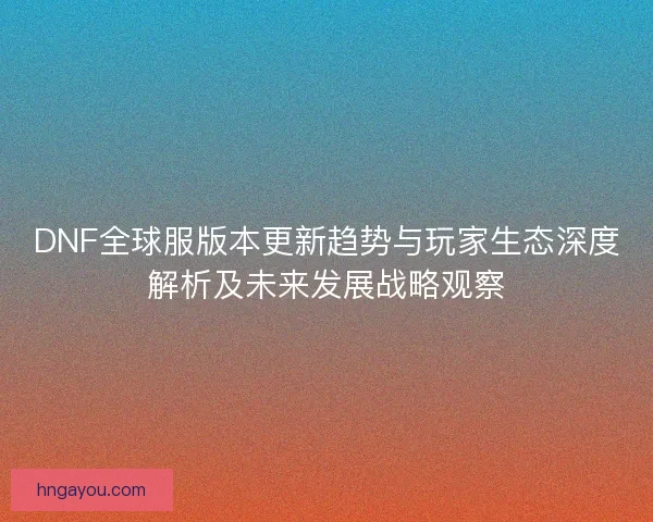 DNF全球服版本更新趋势与玩家生态深度解析及未来发展战略观察