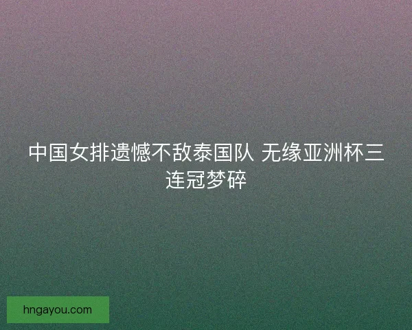 中国女排遗憾不敌泰国队 无缘亚洲杯三连冠梦碎