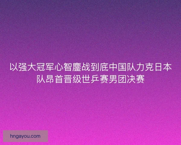 以强大冠军心智鏖战到底中国队力克日本队昂首晋级世乒赛男团决赛